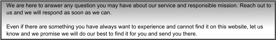 We are here to answer any question you may have about our service and responsible mission. Reach out to us and we will respond as soon as we can.  Even if there are something you have always want to experience and cannot find it on this website, let us know and we promise we will do our best to find it for you and send you there.